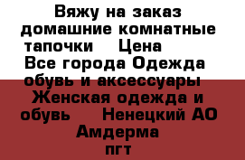 Вяжу на заказ домашние комнатные тапочки. › Цена ­ 800 - Все города Одежда, обувь и аксессуары » Женская одежда и обувь   . Ненецкий АО,Амдерма пгт